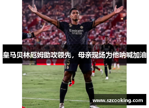 皇马贝林厄姆助攻领先，母亲现场为他呐喊加油